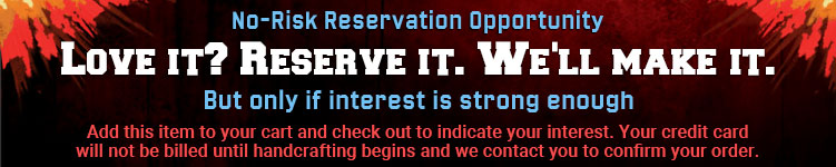 No-Risk Reservation Opportunity: Love it? Reserve it. We'll make it. But only if interest is strong enough.