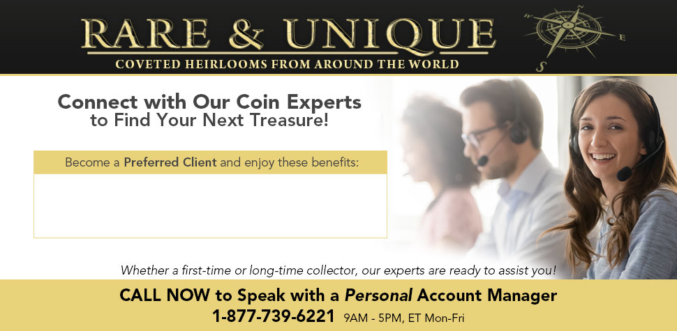 Rare & Unique: Coveted Heirlooms from Around the World - Connect with Our Coin Experts to Find Your Next Treasure! Whether a first-time or long-time collector, our experts are ready to assit you! CALL NOW to Speak with a Personal Account Manager: 1-877-739-6221 (9AM-5PM, ET Mon-Fri)